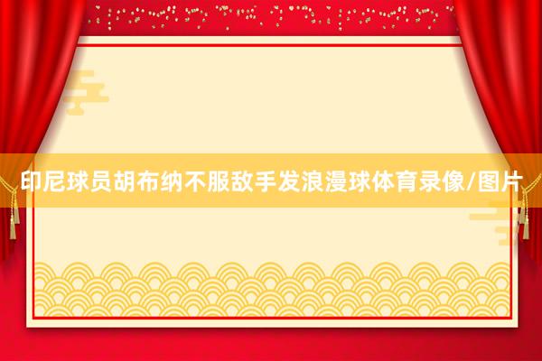 印尼球员胡布纳不服敌手发浪漫球体育录像/图片