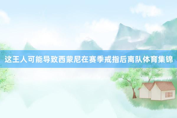 这王人可能导致西蒙尼在赛季戒指后离队体育集锦
