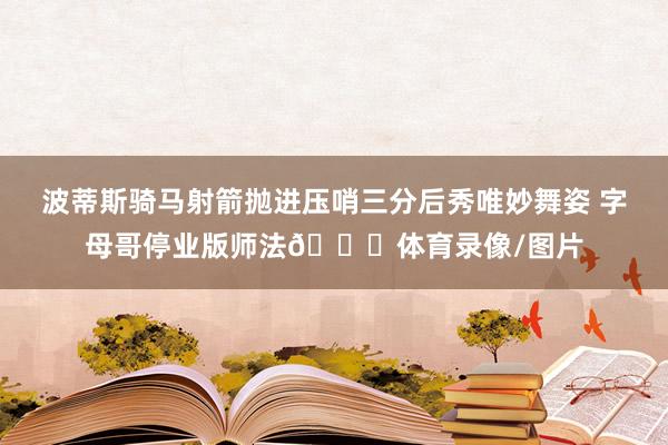 波蒂斯骑马射箭抛进压哨三分后秀唯妙舞姿 字母哥停业版师法😅体