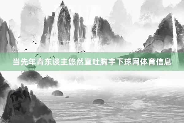 当先年青东谈主悠然直吐胸宇下球网体育信息