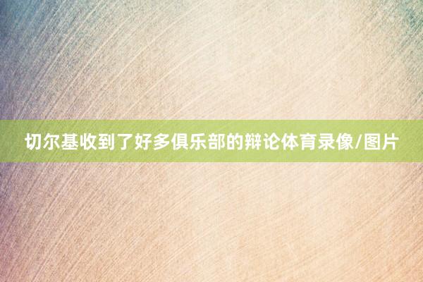 切尔基收到了好多俱乐部的辩论体育录像/图片