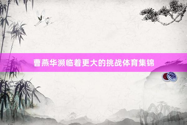 曹燕华濒临着更大的挑战体育集锦