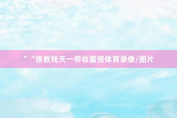 ”“搭救钱天一带妆覆按体育录像/图片
