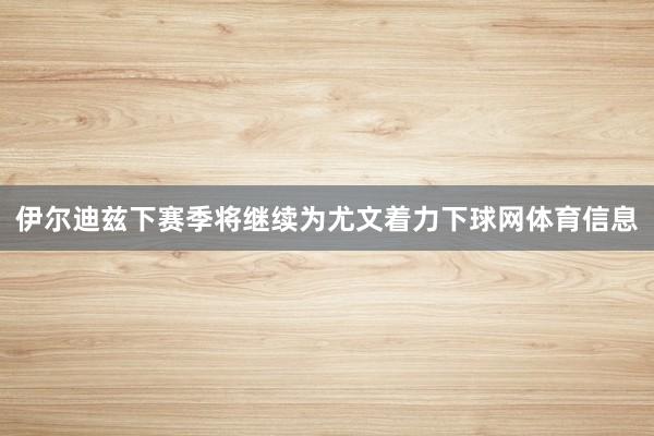 伊尔迪兹下赛季将继续为尤文着力下球网体育信息