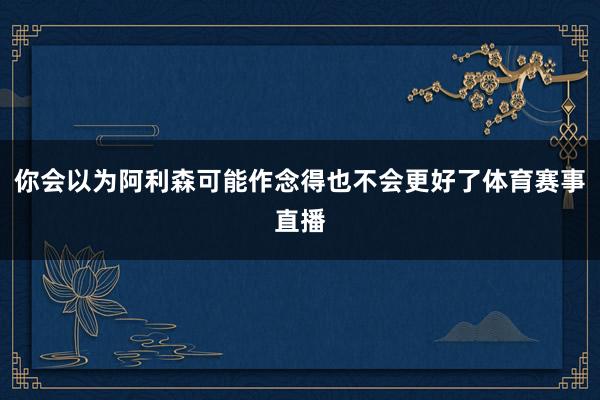 你会以为阿利森可能作念得也不会更好了体育赛事直播