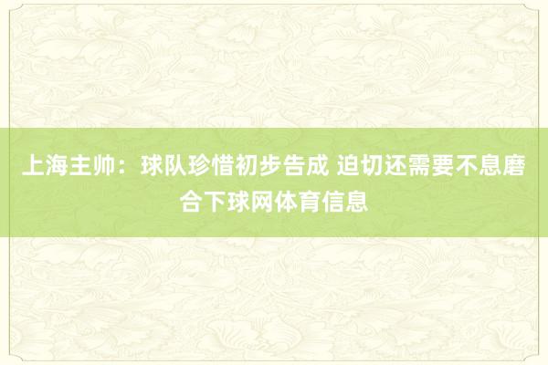 上海主帅：球队珍惜初步告成 迫切还需要不息磨合下球网体育信息