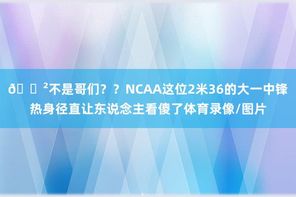 😲不是哥们？？NCAA这位2米36的大一中锋热身径直让东说念