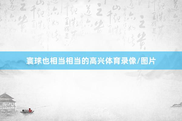 寰球也相当相当的高兴体育录像/图片