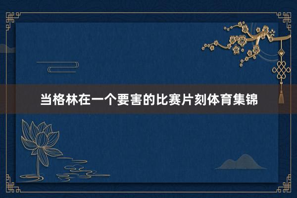 当格林在一个要害的比赛片刻体育集锦
