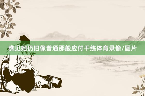 瞧见她仍旧像普通那般应付干练体育录像/图片