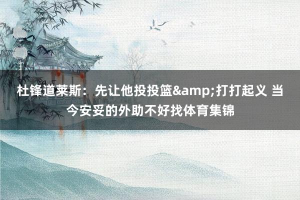 杜锋道莱斯：先让他投投篮&打打起义 当今安妥的外助不