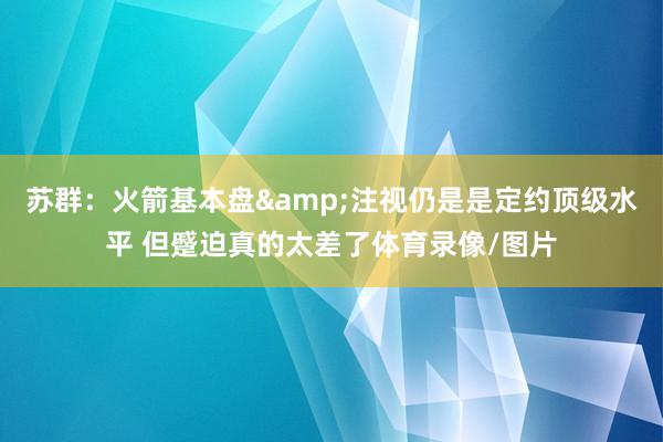 苏群：火箭基本盘&注视仍是是定约顶级水平 但蹙迫真的