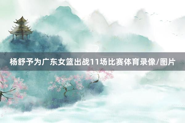 杨舒予为广东女篮出战11场比赛体育录像/图片