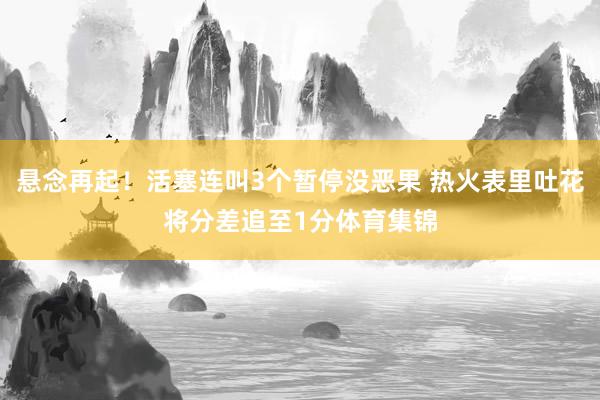 悬念再起！活塞连叫3个暂停没恶果 热火表里吐花将分差追至1分
