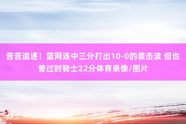 苦苦追逐！篮网连中三分打出10-0的袭击波 但也曾过时骑士2