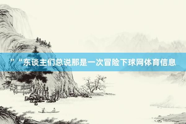 ”“东谈主们总说那是一次冒险下球网体育信息