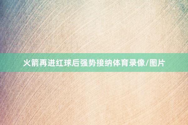 火箭再进红球后强势接纳体育录像/图片