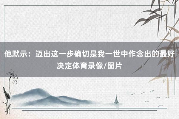 他默示：迈出这一步确切是我一世中作念出的最好决定体育录像/图