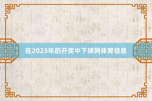 在2023年的开奖中下球网体育信息