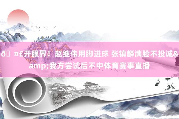 🤣开眼界！赵继伟用脚进球 张镇麟满脸不投诚&我方尝试