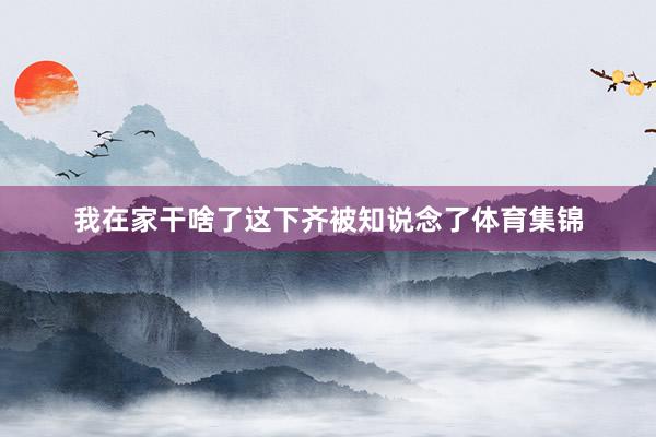 我在家干啥了这下齐被知说念了体育集锦