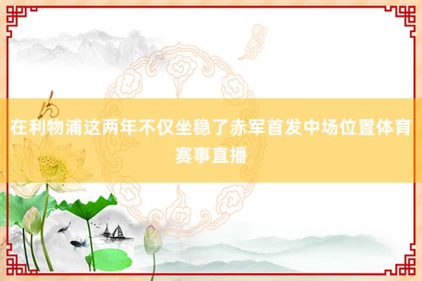 在利物浦这两年不仅坐稳了赤军首发中场位置体育赛事直播