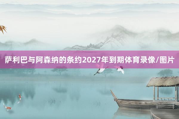 萨利巴与阿森纳的条约2027年到期体育录像/图片