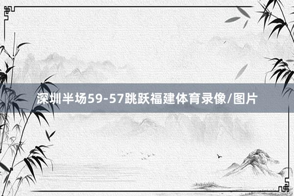 深圳半场59-57跳跃福建体育录像/图片