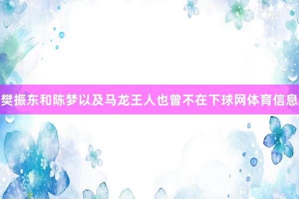樊振东和陈梦以及马龙王人也曾不在下球网体育信息