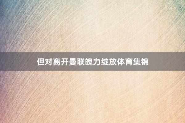 但对离开曼联魄力绽放体育集锦