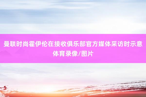 曼联时尚霍伊伦在接收俱乐部官方媒体采访时示意体育录像/图片