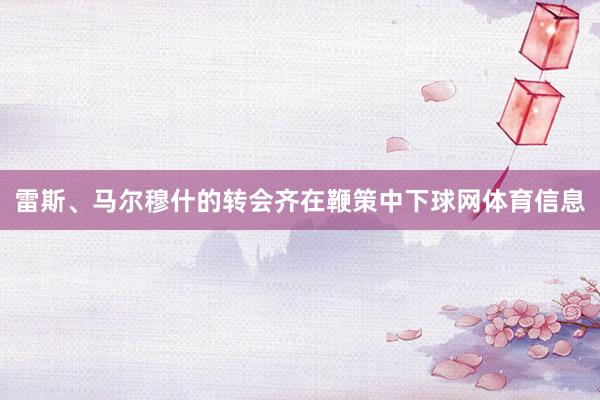 雷斯、马尔穆什的转会齐在鞭策中下球网体育信息