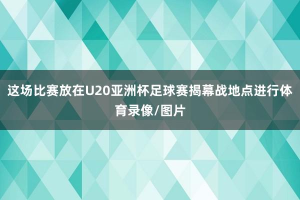这场比赛放在U20亚洲杯足球赛揭幕战地点进行体育录像/图片