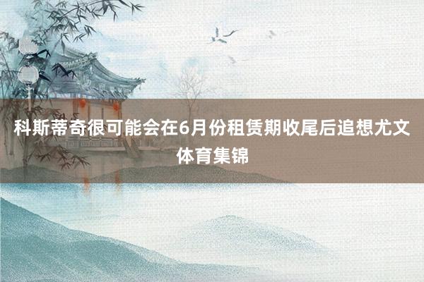 科斯蒂奇很可能会在6月份租赁期收尾后追想尤文体育集锦