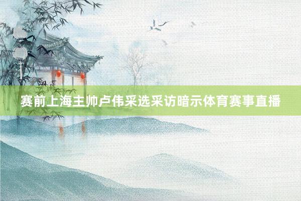 赛前上海主帅卢伟采选采访暗示体育赛事直播
