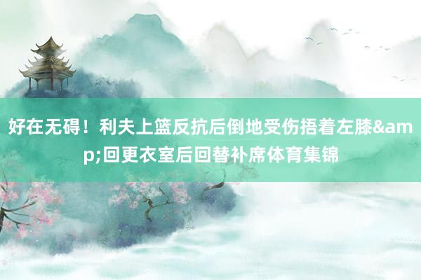 好在无碍！利夫上篮反抗后倒地受伤捂着左膝&回更衣室后