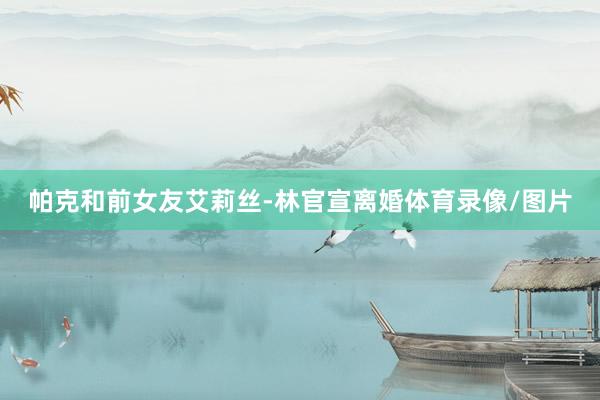 帕克和前女友艾莉丝-林官宣离婚体育录像/图片