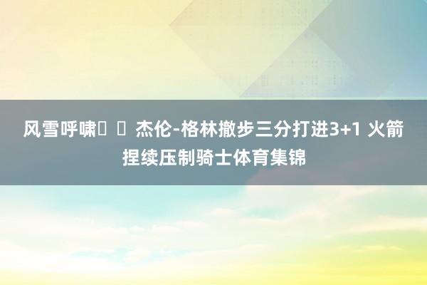 风雪呼啸❄️杰伦-格林撤步三分打进3+1 火箭捏续压制骑士体