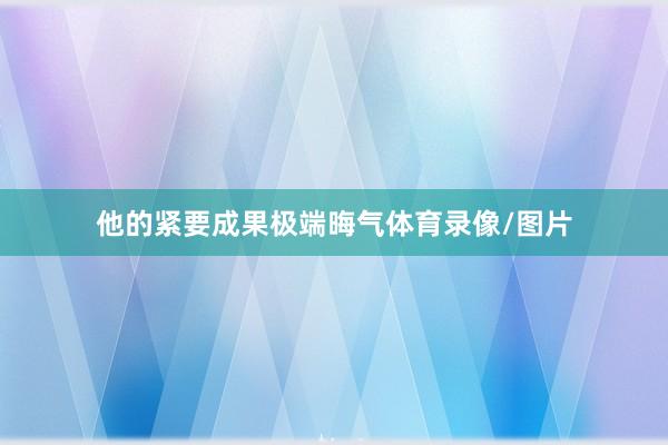 他的紧要成果极端晦气体育录像/图片