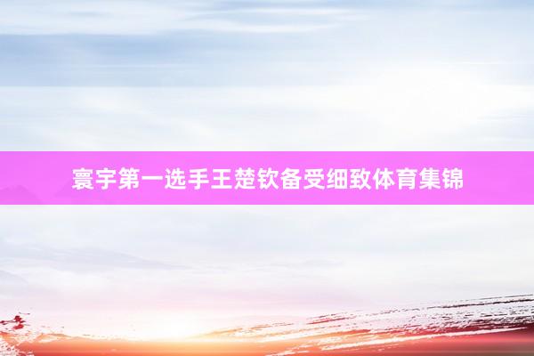寰宇第一选手王楚钦备受细致体育集锦