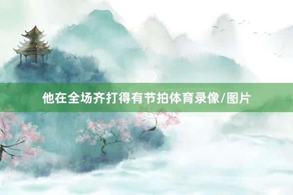 他在全场齐打得有节拍体育录像/图片