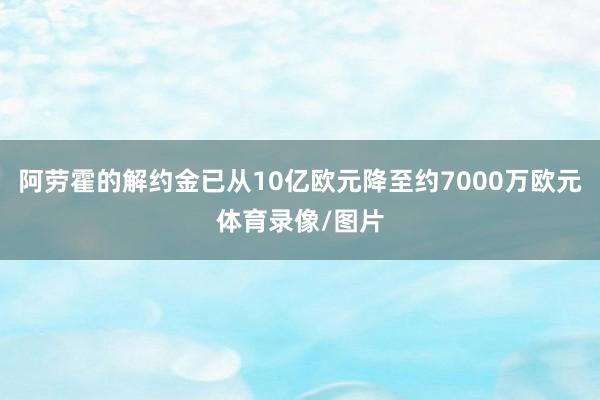 阿劳霍的解约金已从10亿欧元降至约7000万欧元体育录像/图