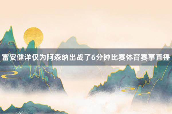 富安健洋仅为阿森纳出战了6分钟比赛体育赛事直播