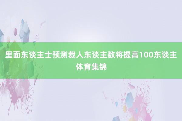 里面东谈主士预测裁人东谈主数将提高100东谈主体育集锦