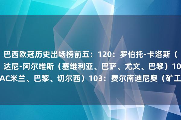 巴西欧冠历史出场榜前五：120：罗伯托-卡洛斯（皇马、费内巴