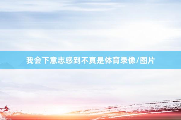 我会下意志感到不真是体育录像/图片