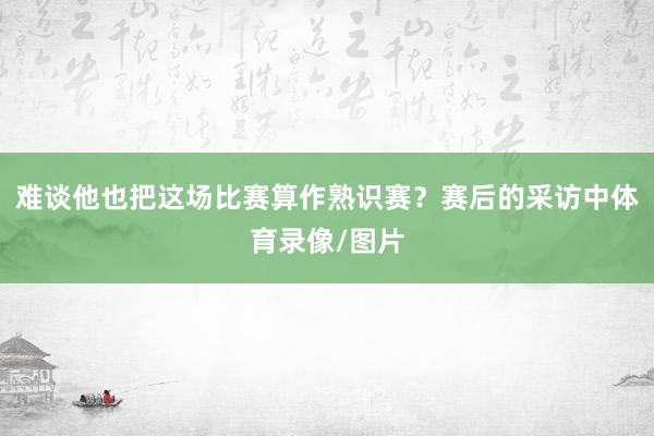 难谈他也把这场比赛算作熟识赛？赛后的采访中体育录像/图片