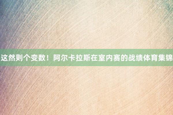 这然则个变数！阿尔卡拉斯在室内赛的战绩体育集锦