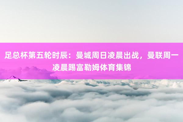 足总杯第五轮时辰：曼城周日凌晨出战，曼联周一凌晨踢富勒姆体育集锦