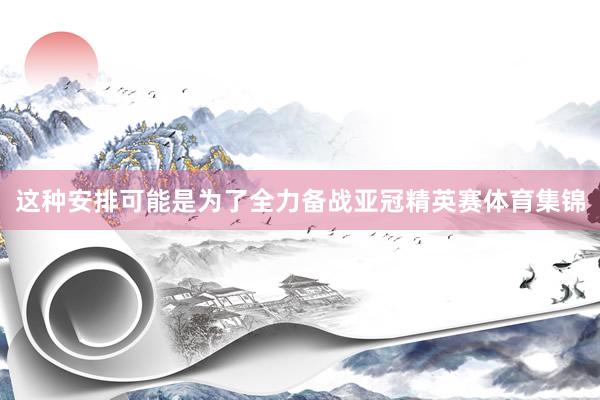 这种安排可能是为了全力备战亚冠精英赛体育集锦